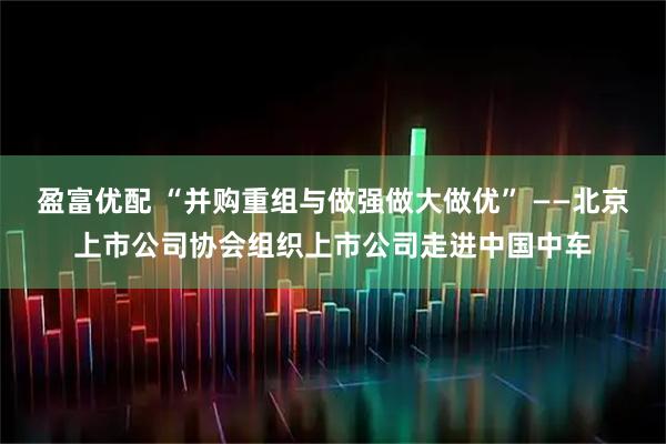 盈富优配 “并购重组与做强做大做优” ——北京上市公司协会组织上市公司走进中国中车