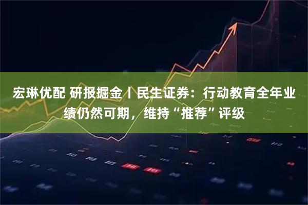 宏琳优配 研报掘金丨民生证券:行动教育全年业绩仍然可期,维持“推荐”评级