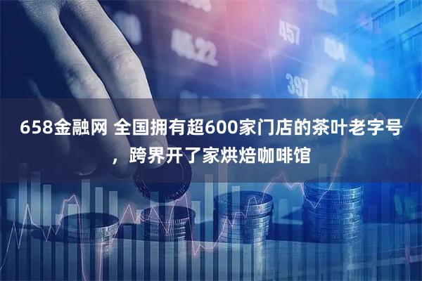 658金融网 全国拥有超600家门店的茶叶老字号,跨界开了家烘焙咖啡馆