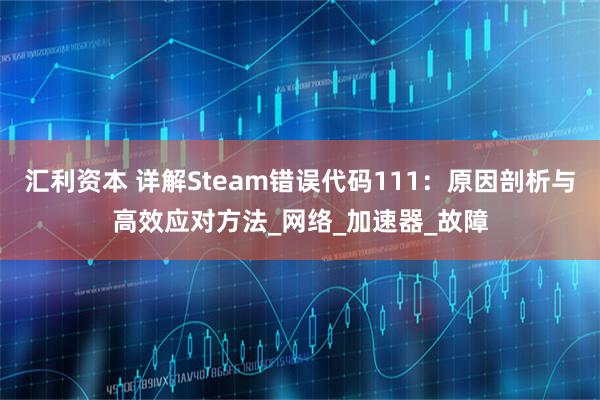 汇利资本 详解Steam错误代码111:原因剖析与高效应对方法_网络_加速器_故障