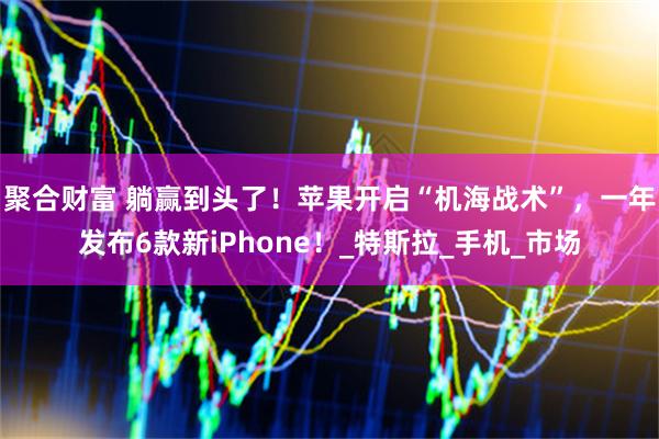 聚合财富 躺赢到头了!苹果开启“机海战术”,一年发布6款新iPhone!_特斯拉_手机_市场