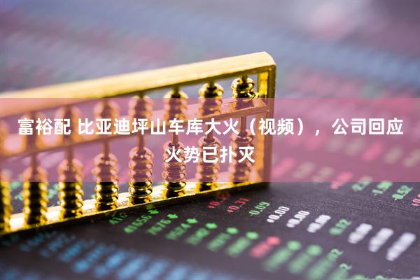 富裕配 比亚迪坪山车库大火（视频），公司回应火势已扑灭