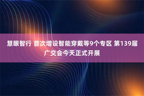 慧眼智行 首次增设智能穿戴等9个专区 第139届广交会今天正式开展