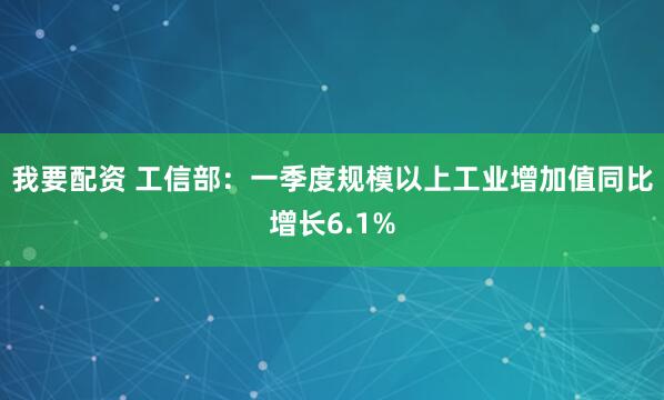 我要配资 工信部：一季度规模以上工业增加值同比增长6.1%
