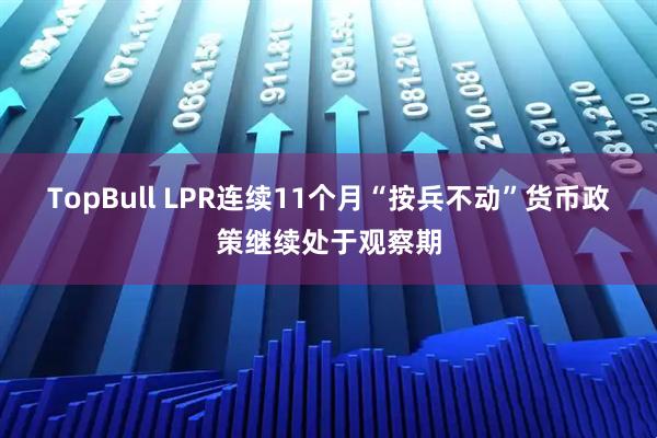 TopBull LPR连续11个月“按兵不动”货币政策继续处于观察期