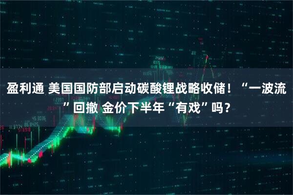 盈利通 美国国防部启动碳酸锂战略收储！“一波流”回撤 金价下半年“有戏”吗？