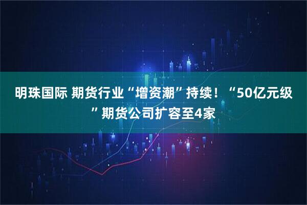 明珠国际 期货行业“增资潮”持续！“50亿元级”期货公司扩容至4家