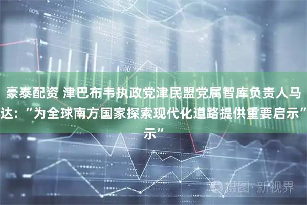 豪泰配资 津巴布韦执政党津民盟党属智库负责人马达: “为全球南方国家探索现代化道路提供重要启示”