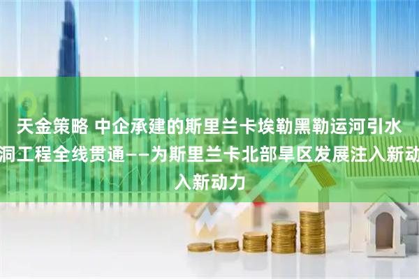 天金策略 中企承建的斯里兰卡埃勒黑勒运河引水隧洞工程全线贯通——为斯里兰卡北部旱区发展注入新动力