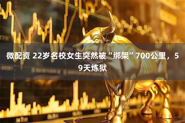 微配资 22岁名校女生突然被“绑架”700公里，59天炼狱