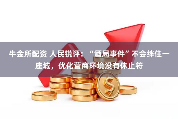牛金所配资 人民锐评：“酒局事件”不会绊住一座城，优化营商环境没有休止符