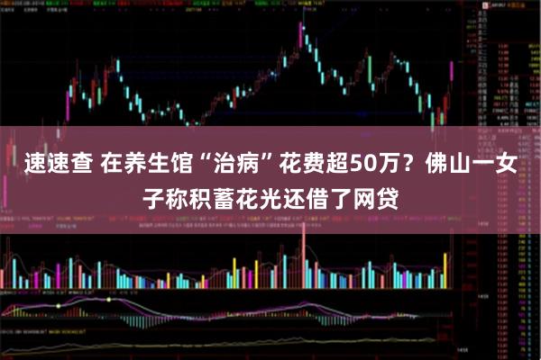 速速查 在养生馆“治病”花费超50万？佛山一女子称积蓄花光还借了网贷