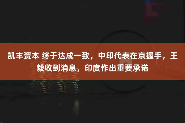凯丰资本 终于达成一致，中印代表在京握手，王毅收到消息，印度作出重要承诺
