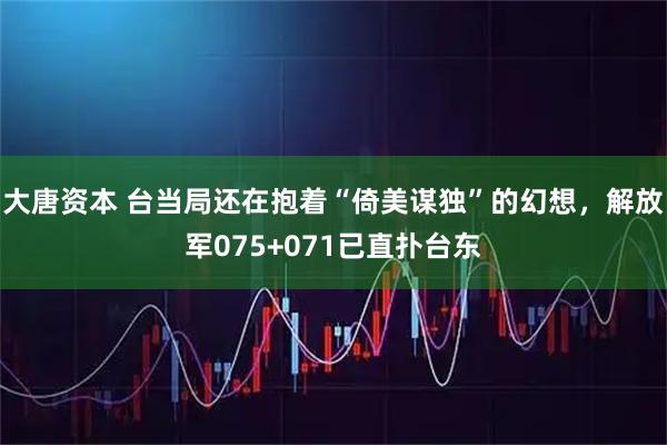 大唐资本 台当局还在抱着“倚美谋独”的幻想，解放军075+071已直扑台东