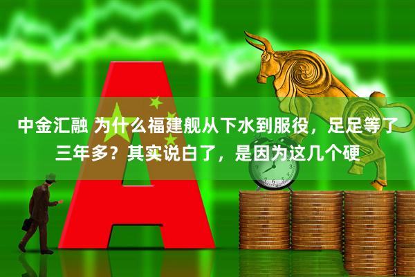 中金汇融 为什么福建舰从下水到服役，足足等了三年多？其实说白了，是因为这几个硬
